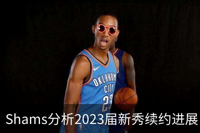 Shams分析2023届新秀续约进展：奥萨尔与米勒将展开谈判